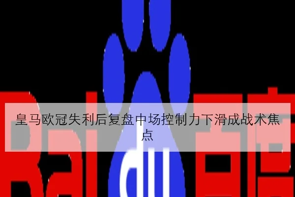 皇马欧冠失利后复盘中场控制力下滑成战术焦点