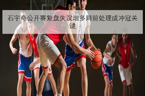 石宇奇公开赛复盘失误增多网前处理成冲冠关键
