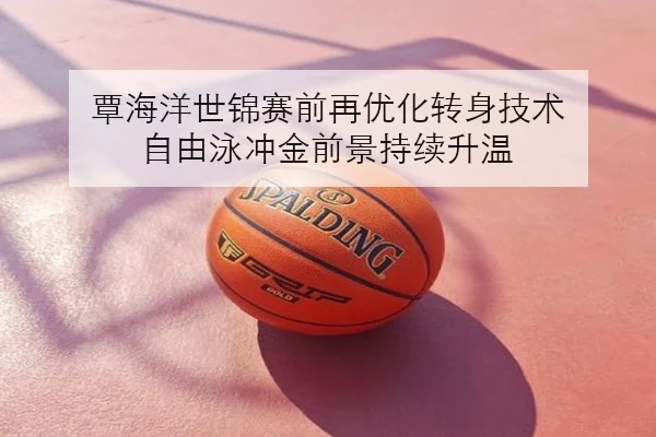 覃海洋世锦赛前再优化转身技术 自由泳冲金前景持续升温