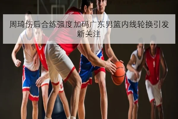 周琦伤后合练强度加码广东男篮内线轮换引发新关注